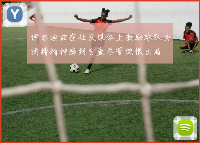 伊尔迪兹在社交媒体上激励球队为拼搏精神感到自豪尽管饮恨出局