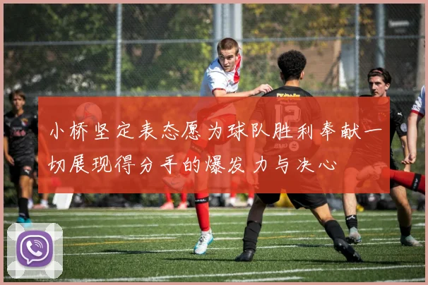小桥坚定表态愿为球队胜利奉献一切展现得分手的爆发力与决心