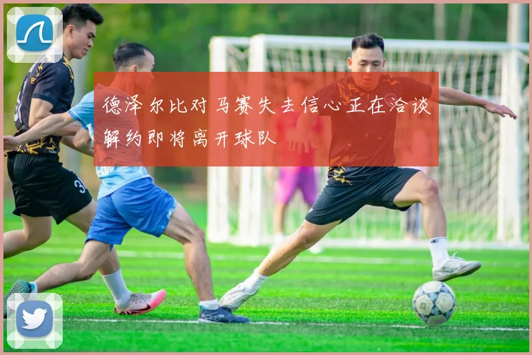 德泽尔比对马赛失去信心正在洽谈解约即将离开球队