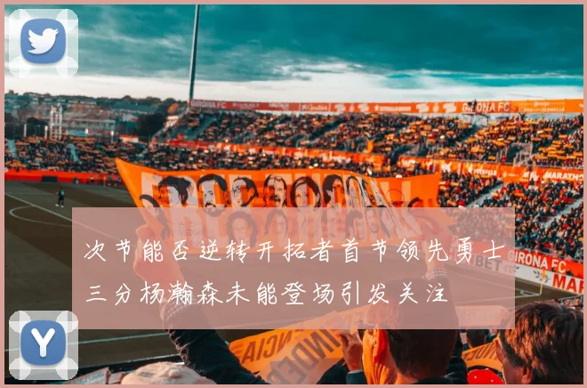 次节能否逆转开拓者首节领先勇士三分杨瀚森未能登场引发关注