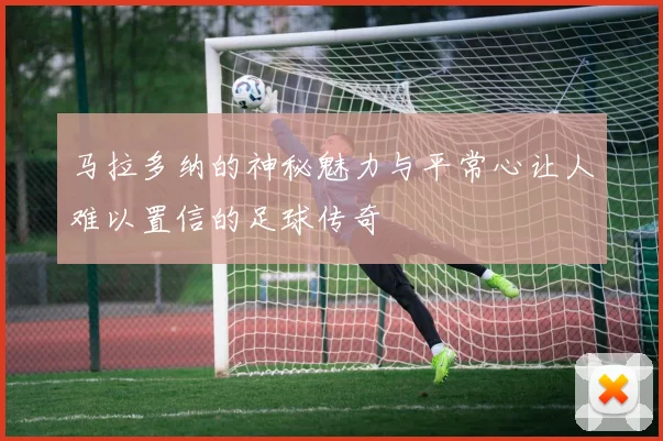 马拉多纳的神秘魅力与平常心让人难以置信的足球传奇