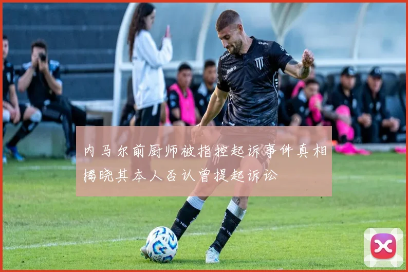 内马尔前厨师被指控起诉事件真相揭晓其本人否认曾提起诉讼