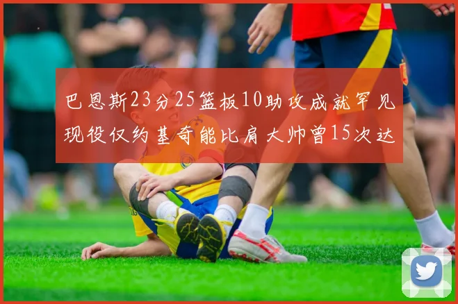 巴恩斯23分25篮板10助攻成就罕见现役仅约基奇能比肩大帅曾15次达成此壮举
