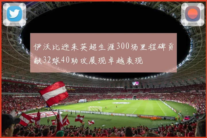 伊沃比迎来英超生涯300场里程碑贡献32球40助攻展现卓越表现