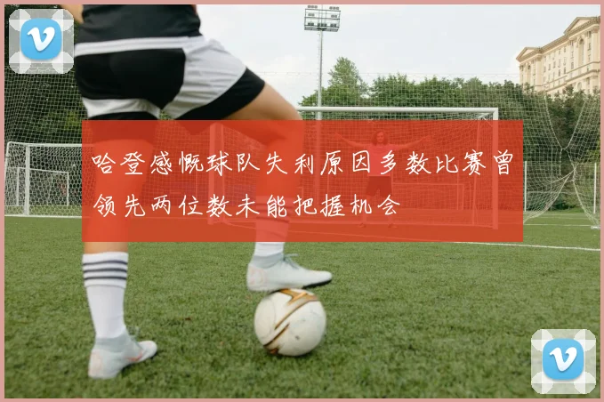 哈登感慨球队失利原因多数比赛曾领先两位数未能把握机会