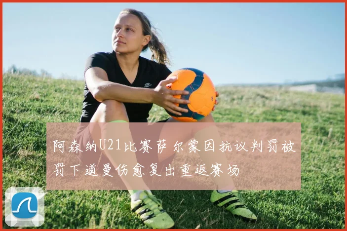 阿森纳U21比赛萨尔蒙因抗议判罚被罚下道曼伤愈复出重返赛场