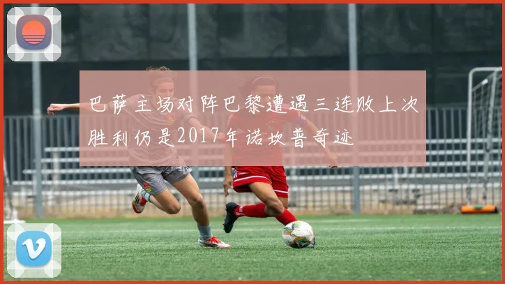 巴萨主场对阵巴黎遭遇三连败上次胜利仍是2017年诺坎普奇迹