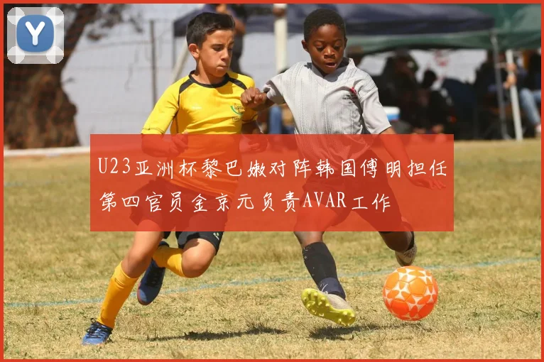 U23亚洲杯黎巴嫩对阵韩国傅明担任第四官员金京元负责AVAR工作