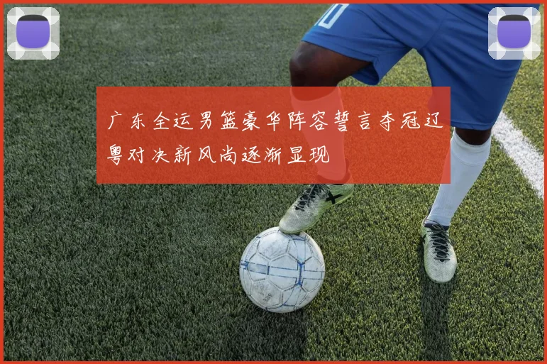 广东全运男篮豪华阵容誓言夺冠辽粤对决新风尚逐渐显现