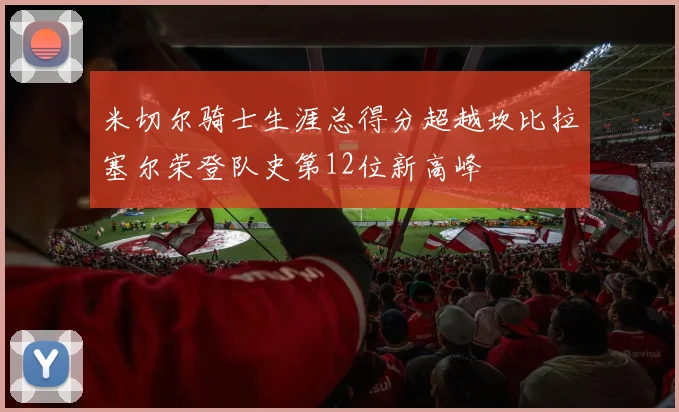 米切尔骑士生涯总得分超越坎比拉塞尔荣登队史第12位新高峰