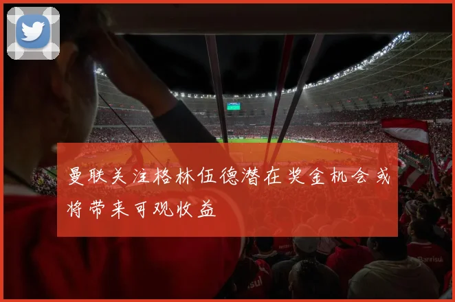 曼联关注格林伍德潜在奖金机会或将带来可观收益