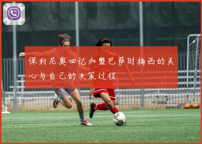 保利尼奥回忆加盟巴萨时梅西的关心与自己的决策过程