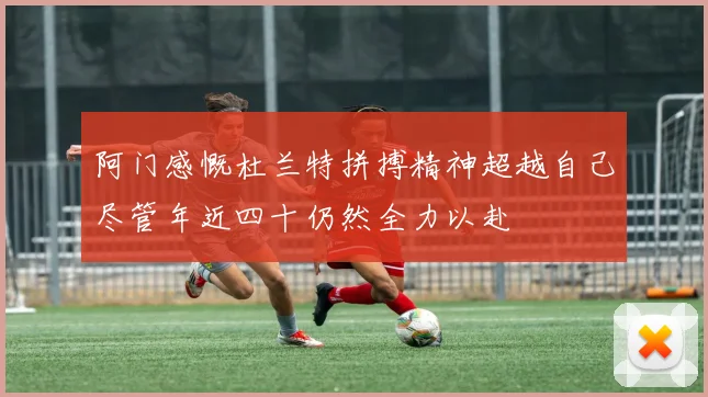 阿门感慨杜兰特拼搏精神超越自己尽管年近四十仍然全力以赴