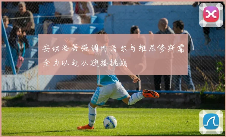 安切洛蒂强调内马尔与维尼修斯需全力以赴以迎接挑战