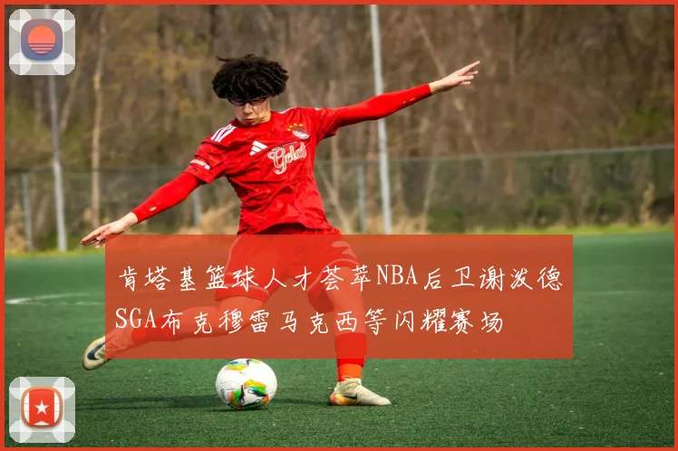 肯塔基篮球人才荟萃NBA后卫谢泼德SGA布克穆雷马克西等闪耀赛场