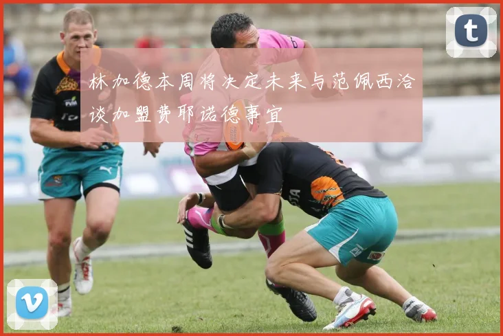 林加德本周将决定未来与范佩西洽谈加盟费耶诺德事宜